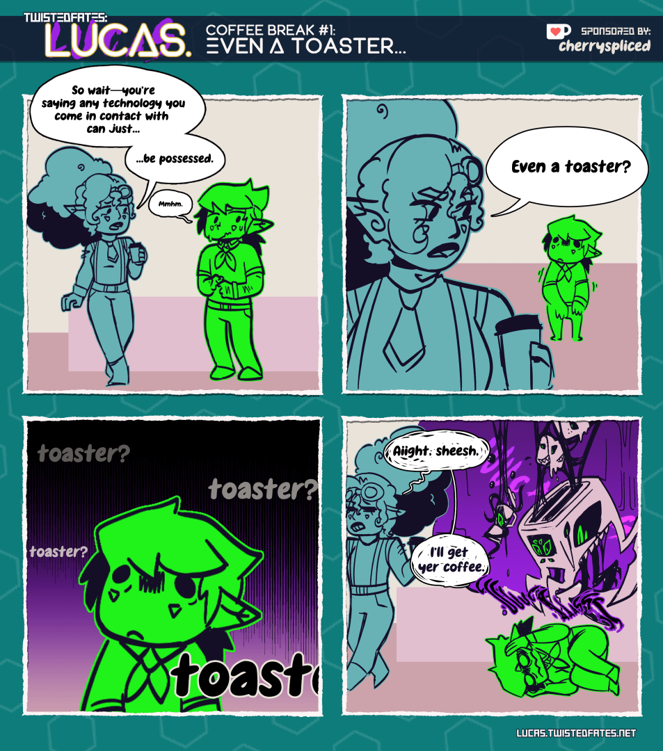 Panel 1: A woman holding coffee on the left (Rachel) and a meek man on the right (Luke). Rachel says, "So wait--you're saying any technology you come in contact with can just...be possessed." Luke says, "Mmhm."

Panel 2: Rachel (left), asks "Even a toaster?" Luke (right) shrinks and has a dead-eyed, dread-filled stare.

Panel 3: Closeup of Luke as the word "toaster?" repeats and the world darkens around him.

Panel 4: Rachel (left) is seen leaving the panel saying "Aiight, sheesh. I'll get yer coffee." Luke (right) has collapsed to the floor, with images of mutated kitchen appliances descending on him, including the toaster.